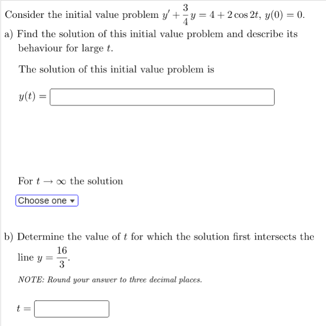 3
Consider the initial value problem y' + y = 4+2 cos 2t, y(0) = 0.
a) Find the solution of this initial value problem and describe its
behaviour for large t.
The solution of this initial value problem is
y(t)
=
For to the solution
Choose one
b) Determine the value of t for which the solution first intersects the
16
line y =
3
NOTE: Round your answer to three decimal places.