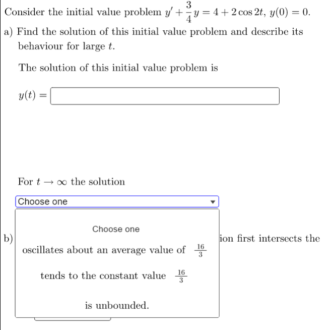 3
Consider the initial value problem y' + y = 4+2 cos 2t, y(0) = 0.
a) Find the solution of this initial value problem and describe its
behaviour for large t.
The solution of this initial value problem is
y(t) =
For t →∞ the solution
Choose one
Choose one
ion first intersects the
oscillates about an average value of
16
tends to the constant value
3
is unbounded.
b)