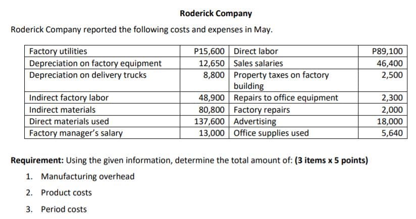 Roderick Company
Roderick Company reported the following costs and expenses in May.
P15,600 Direct labor
12,650 Sales salaries
8,800 Property taxes on factory
building
48,900 Repairs to office equipment
80,800 Factory repairs
137,600 Advertising
13,000 Office supplies used
Factory utilities
Depreciation on factory equipment
Depreciation on delivery trucks
P89,100
46,400
2,500
Indirect factory labor
2,300
2,000
Indirect materials
Direct materials used
18,000
Factory manager's salary
5,640
Requirement: Using the given information, determine the total amount of: (3 items x 5 points)
1. Manufacturing overhead
2. Product costs
3. Period costs
