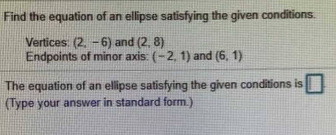 Find the equation of an ellipse satisfying the given conditions.
Vertices. (2, -6) and (2, 8)
Endpoints of minor axis: (-2, 1) and (6, 1)
The equation of an ellipse satisfying the given conditions is
(Type your answer in standard form.)

