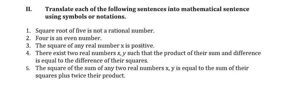 Translate each of the following sentences into mathematical sentence
using symbols or notations.
II.
1. Square root of five is not a rational number.
2. Four is an even number.
3. The square of any real number x is positive.
4. There exist two real numbers x, y such that the product of their sum and difference
is equal to the difference of their squares.
5. The square of the sum of any two real numbers x, y is equal to the sum of their
squares plus twice their product.
