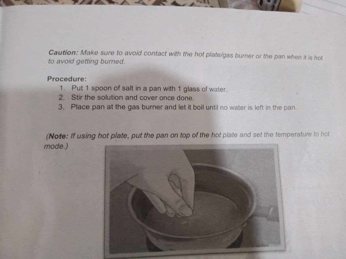 Caution: Make sure to avoid contact with the hot plate/gas burner or the pan when it is hot
to avoid getting burned.
Procedure:
1. Put 1 spoon of salt in a pan with 1 glass of water.
2. Stir the solution and cover once done.
3. Place pan at the gas burner and let it boil until no water is left in the pan.
(Note: If using hot plate, put the pan on top of the hot plate and set the temperature to hot
mode.)
