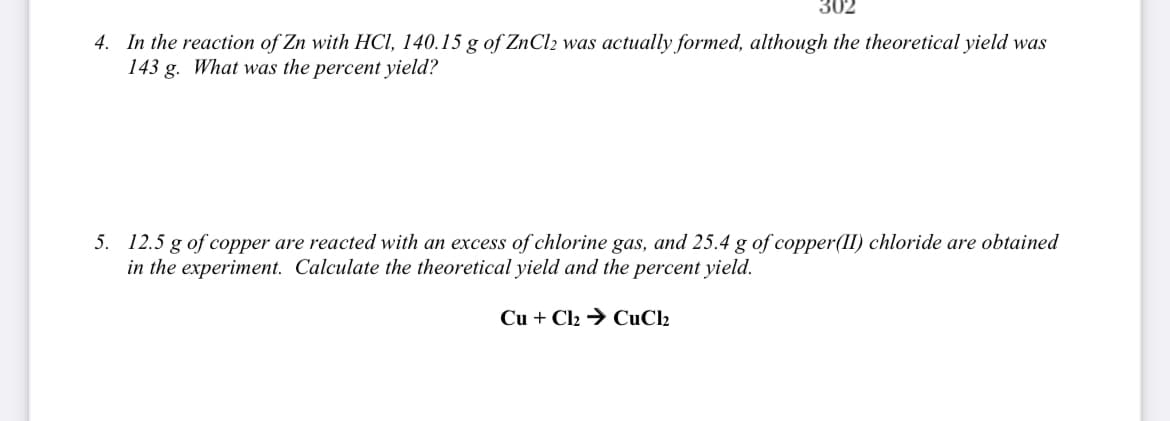 302
4. In the reaction of Zn with HCI, 140.15 g of ZNCI2 was actually formed, although the theoretical yield was
143 g. What was the percent yield?
5. 12.5 g of copper are reacted with an excess of chlorine gas, and 25.4 g of copper(II) chloride are obtained
in the experiment. Calculate the theoretical yield and the percent yield.
Cu + Cl2 → CuCl2
