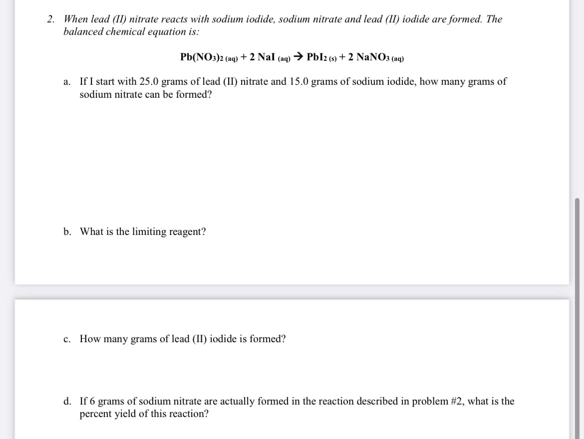 2. When lead (II) nitrate reacts with sodium iodide, sodium nitrate and lead (II) iodide are formed. The
balanced chemical equation is:
Pb(NO:)2 (aq) + 2 Nal (aq) → PbI2 (s) + 2 NaNO3 (aq)
a. If I start with 25.0 grams of lead (II) nitrate and 15.0 grams of sodium iodide, how many grams of
sodium nitrate can be formed?
b. What is the limiting reagent?
c. How many grams of lead (II) iodide is formed?
d. If 6 grams of sodium nitrate are actually formed in the reaction described in problem #2, what is the
percent yield of this reaction?
