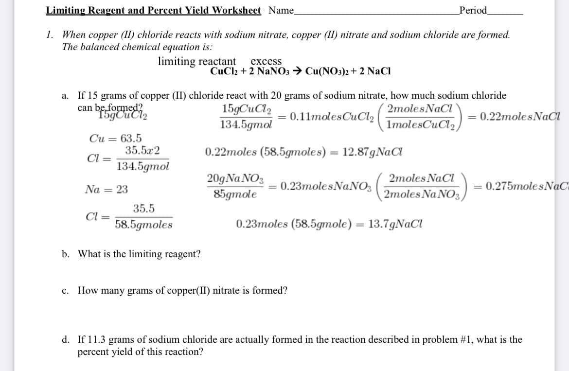 Limiting Reagent and Percent Yield Worksheet Name
_Period
1. When copper (1I) chloride reacts with sodium nitrate, copper (II) nitrate and sodium chloride are formed.
The balanced chemical equation is:
limiting reactant
excess
CuCl2 + 2 NaNO3 → Cu(NO3)2+ 2 NaCl
If 15 grams of copper (II) chloride react with 20 grams of sodium nitrate, how much sodium chloride
can beformeei,
a.
15gCuCl2
134.5gmol
2molesNaCl
0.11molesCuCl2
0.22molesNaCl
1molesCuCl2
Си — 63.5
35.5x2
0.22moles (58.5gmoles) = 12.87gNaCl
%3D
Cl =
134.5gmol
20gNa NO3
85gтole
2moles NaCl
Na = 23
0.23molesNaNO3
= 0.275molesNaC
2moles Na NO3,
35.5
Cl =
58.5gтoles
0.23тoles (58.5gтole) — 13.7gNaCl
%3D
b. What is the limiting reagent?
c. How many grams of copper(II) nitrate is formed?
d. If 11.3 grams of sodium chloride are actually formed in the reaction described in problem #1, what is the
percent yield of this reaction?
