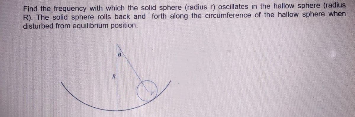 Find the frequency with which the solid sphere (radius r) oscillates in the hallow sphere (radius
R). The solid sphere rolls back and forth along the circumference of the hallow sphere when
disturbed from equilibrium position.
