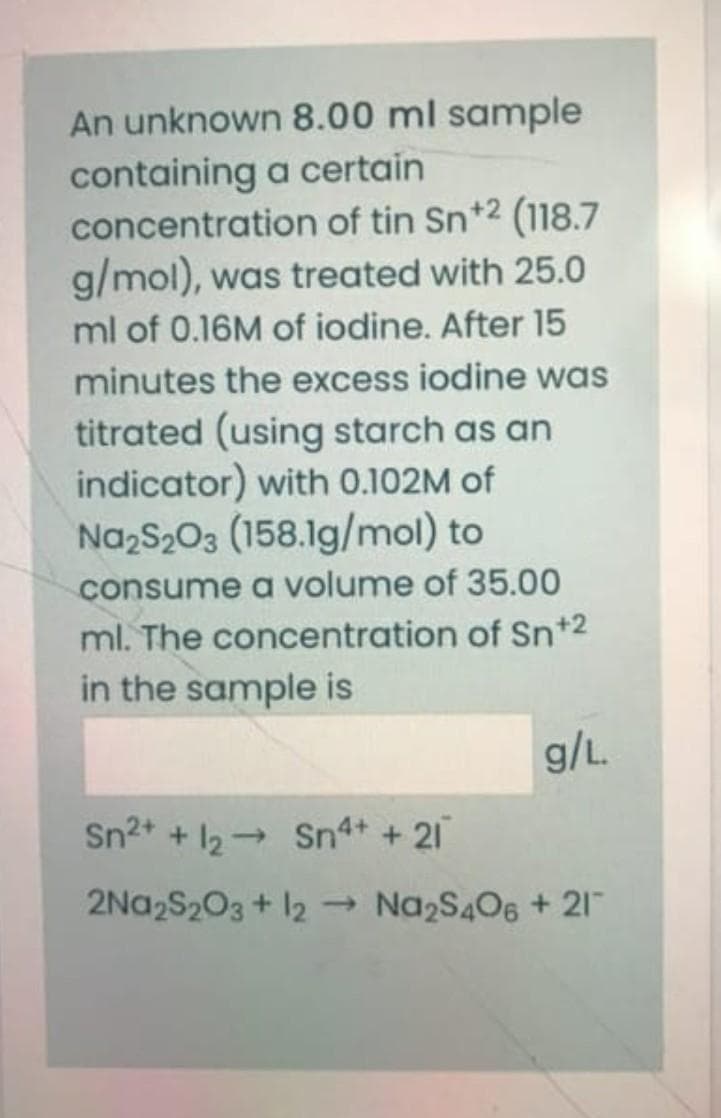 An unknown 8.00 ml sample
containing a certain
concentration of tin Sn+2 (118.7
g/mol), was treated with 25.0
ml of 0.16M of iodine. After 15
minutes the excess iodine was
titrated (using starch as an
indicator) with 0.102M of
NazS203 (158.1g/mol) to
consume a volume of 35.00
ml. The concentration of Sn+2
in the sample is
g/L.
Sn2+ + 12 Sn4+ + 21
2Na2S203 + 12 Na2S406 + 21
