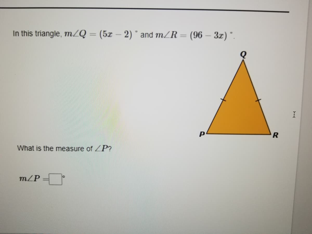 In this triangle, mZQ = (5x – 2) ° and m/R = (96 – 3x) °.
%3D
P
What is the measure of ZP?
m/P
