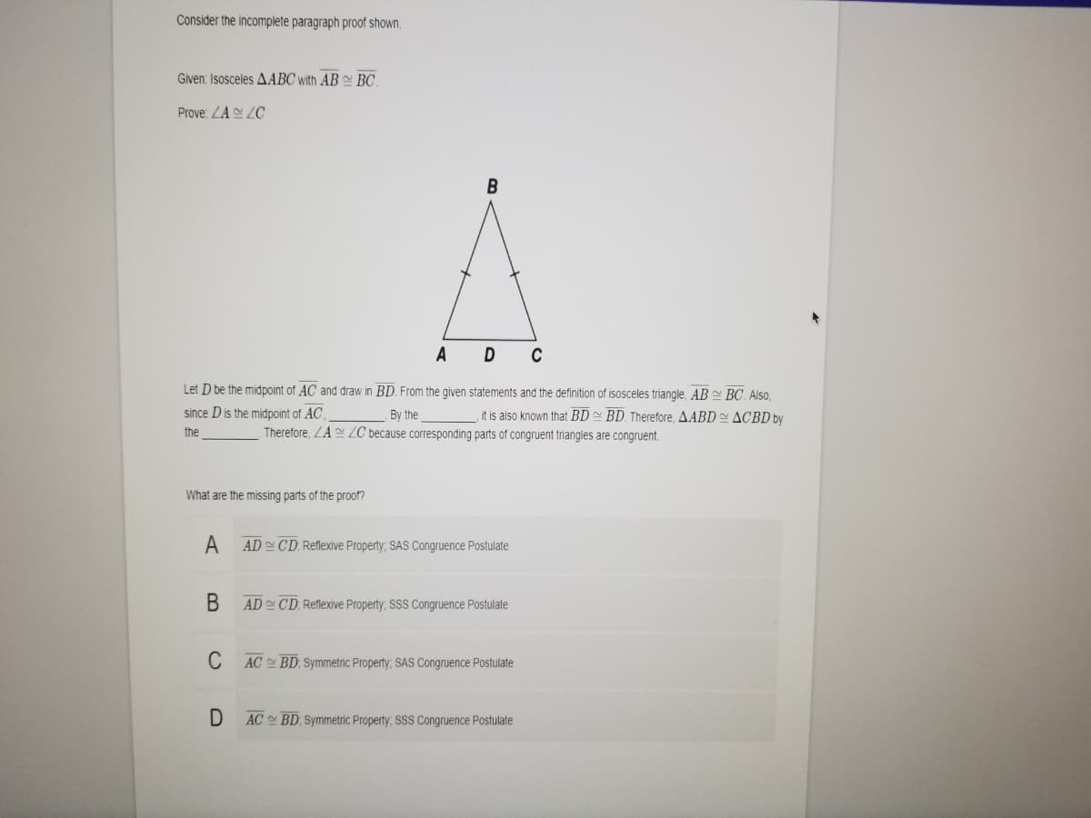 Consider the incomplete paragraph proof shown.
Given: Isosceles AABC with AB BC.
Prove: LA ZC
В
A
D C
Let D be the midpoint of AC and draw in BD. From the given statements and the definition of isosceles triangle, AB BC. Also.
since D is the midpoint of AC ,
By the
it is also known that BD BD. Therefore, AABD ACBD by
the
Therefore, ZA ZC because corresponding parts of congruent triangles are congruent.
What are the missing parts of the proof?
A
AD CD, Reflexive Property; SAS Congruence Postulate
В
AD CD, Reflexive Property; SSS Congruence Postulate
C
AC BD Symmetric Property; SAS Congruence Postulate
AC BD Symmetric Property, SSS Congruence Postulate
