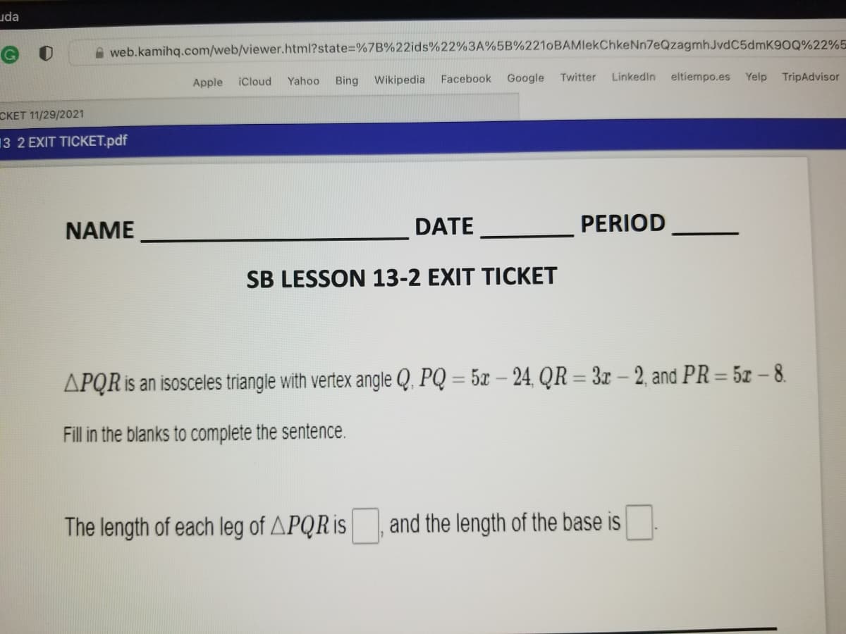 uda
A web.kamihq.com/web/viewer.html?state%=%7B%22ids%22%3A%5B%221oBAMlekChkeNn7eQzagmhJvdC5dmK90Q%22%5
Apple
iCloud
Yahoo
Bing Wikipedia
Facebook
Google
Twitter
Linkedin
eltiempo.es Yelp
TripAdvisor
CKET 11/29/2021
13 2 EXIT TICKET.pdf
NAME
DATE
PERIOD
|
SB LESSON 13-2 EXIT TICKET
APQR is an isosceles triangle with vertex angle Q, PQ = 5x – 24, QR = 3x – 2, and PR = 5x – 8.
Fill in the blanks to complete the sentence.
The length of each leg of APQR is
and the length of the base is
