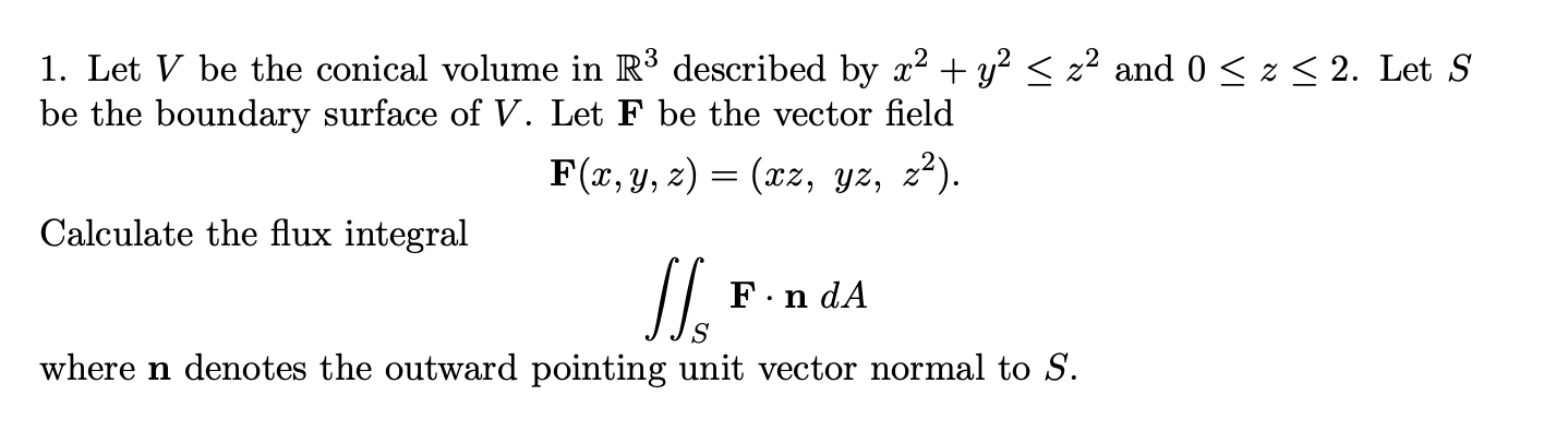 1. Let V be the conical volume in R³ described by x2 + y?< z² and 0 < z < 2. Let S
be the boundary surface of V. Let F be the vector field
F(x, y, z) = (xz, yz, z*).
Calculate the flux integral
F.n dA
where n denotes the outward pointing unit vector normal to S.
