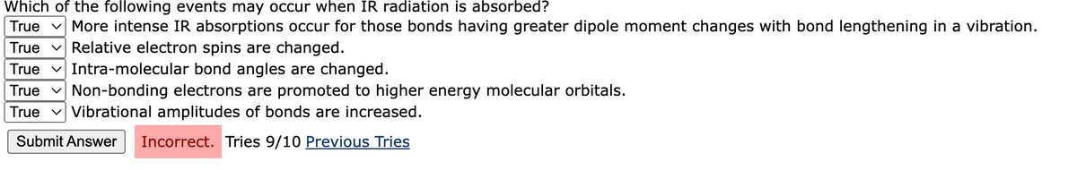 Which of the following events may occur when IR radiation is absorbed?
True v More intense IR absorptions occur for those bonds having greater dipole moment changes with bond lengthening in a vibration.
True v Relative electron spins are changed.
True v Intra-molecular bond angles are changed.
True v Non-bonding electrons are promoted to higher energy molecular orbitals.
True v Vibrational amplitudes of bonds are increased.
Submit Answer
Incorrect. Tries 9/10 Previous Tries
