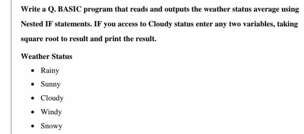 Write a Q. BASIC program that reads and outputs the weather status average using
Nested IF statements. IF you access to Cloudy status enter any two variables, taking
square root to result and print the result.
Weather Status
• Rainy
• Sunny
• Cloudy
• Windy
• Snowy
