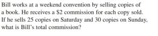 Bill works at a weekend convention by selling copies of
a book. He receives a $2 commission for each copy sold.
If he sells 25 copies on Saturday and 30 copies on Sunday,
what is Bill's total commission?
