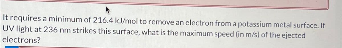 It requires a minimum of 216.4 kJ/mol to remove an electron from a potassium metal surface. If
UV light at 236 nm strikes this surface, what is the maximum speed (in m/s) of the ejected
electrons?