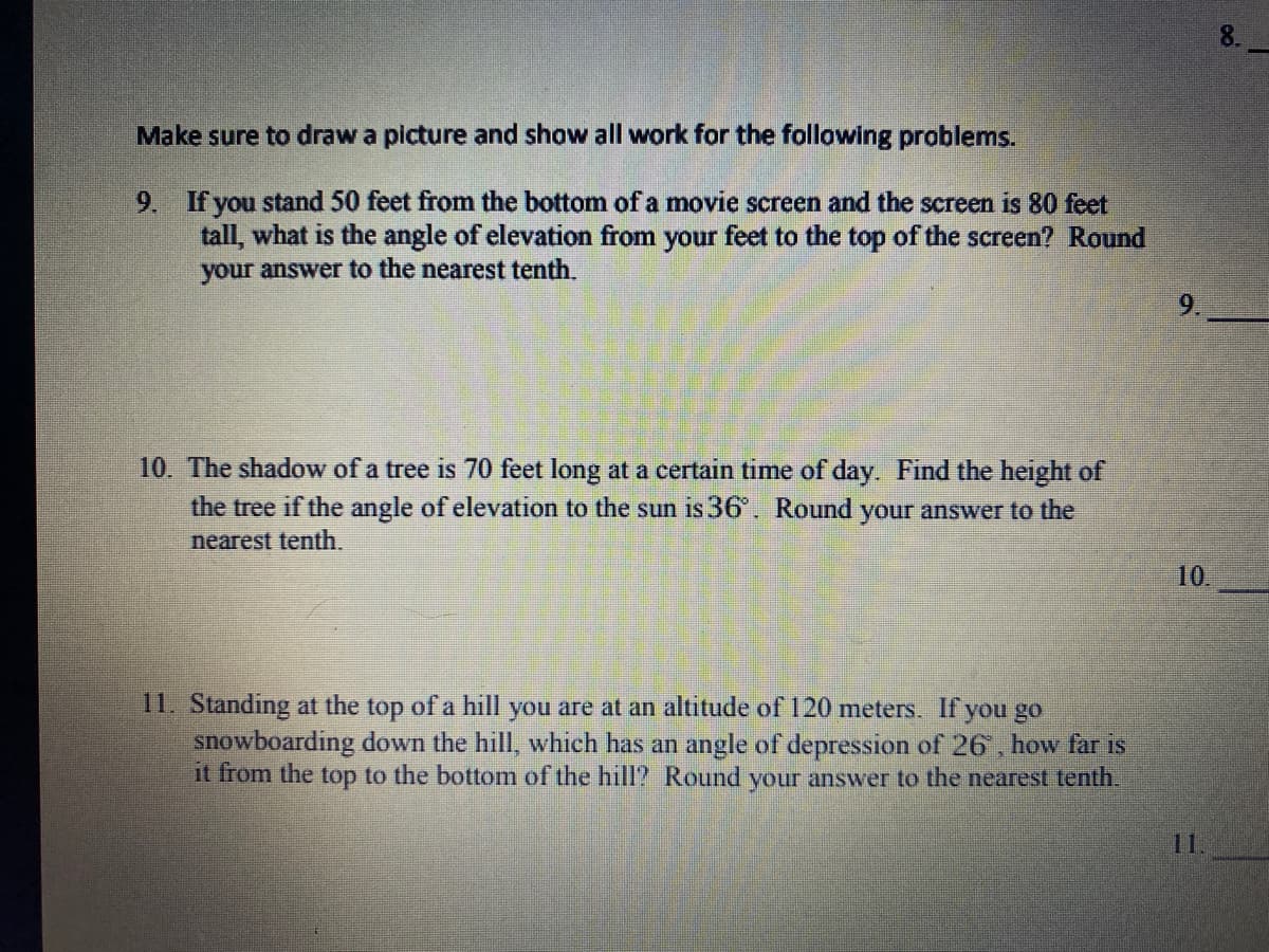 Make sure to draw a picture and show all work for the following problems.
If you stand 50 feet from the bottom of a movie screen and the screen is 80 feet
tall, what is the angle of elevation from your feet to the top of the screen? Round
your answer to the nearest tenth.
9.
9.
10. The shadow of a tree is 70 feet long at a certain time of day. Find the height of
the tree if the angle of elevation to the sun is 36'. Round your answer to the
nearest tenth.
10.
11. Standing at the top of a hill you are at an altitude of120 meters. If you go
snowboarding down the hill, which has an angle of depression of 26, how far is
it from the top to the bottom of the hill? Round your answer to the nearest tenth.
11.
