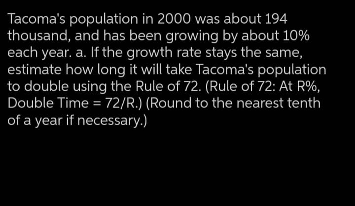 Tacoma's population in 2000 was about 194
thousand, and has been growing by about 10%
each year. a. If the growth rate stays the same,
estimate how long it will take Tacoma's population
to double using the Rule of 72. (Rule of 72: At R%,
Double Time = 72/R.) (Round to the nearest tenth
of a year if necessary.)
