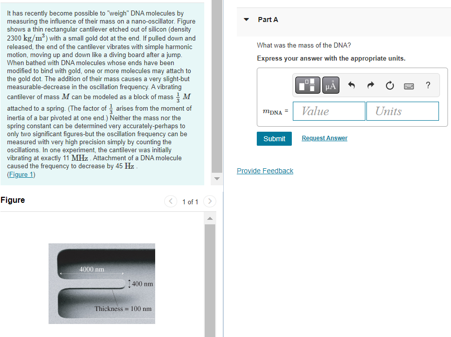 It has recently become possible to "weigh" DNA molecules by
measuring the influence of their mass on a nano-oscillator. Figure
shows a thin rectangular cantilever etched out of silicon (density
2300 kg/m³) with a small gold dot at the end. If pulled down and
released, the end of the cantilever vibrates with simple harmonic
motion, moving up and down like a diving board after a jump.
When bathed with DNA molecules whose ends have been
modified to bind with gold, one or more molecules may attach to
the gold dot. The addition of their mass causes a very slight-but
measurable-decrease in the oscillation frequency. A vibrating
cantilever of mass M can be modeled as a block of mass M
attached to a spring. (The factor of arises from the moment of
inertia of a bar pivoted at one end.) Neither the mass nor the
spring constant can be determined very accurately-perhaps to
only two significant figures-but the oscillation frequency can be
measured with very high precision simply by counting the
oscillations. In one experiment, the cantilever was initially
vibrating at exactly 11 MHz. Attachment of a DNA molecule
caused the frequency to decrease by 45 Hz.
(Figure 1)
Figure
4000 nm
1400 nm
Thickness 100 nm
1 of 1
Part A
What was the mass of the DNA?
Express your answer with the appropriate units.
MDNA
=
Submit
Provide Feedback
HÅ
Value
Request Answer
Units
www
?