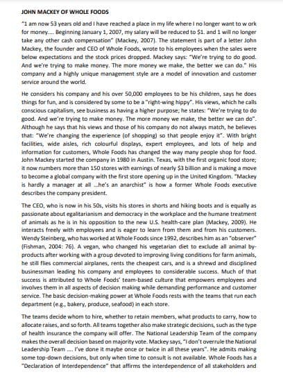 JOHN MACKEY OF WHOLE FOODS
*1 am now 53 years old and I have reached a place in my life where I no longer want to work
for money..... Beginning January 1, 2007, my salary will be reduced to $1. and 1 will no longer
take any other cash compensation" (Mackey, 2007). The statement is part of a letter John
Mackey, the founder and CEO of Whole Foods, wrote to his employees when the sales were
below expectations and the stock prices dropped. Mackey says: "We're trying to do good.
And we're trying to make money. The more money we make, the better we can do." His
company and a highly unique management style are a model of innovation and customer
service around the world.
He considers his company and his over 50,000 employees to be his children, says he does
things for fun, and is considered by some to be a "right-wing hippy". His views, which he calls
conscious capitalism, see business as having a higher purpose; he states: "We're trying to do
good. And we're trying to make money. The more money we make, the better we can do".
Although he says that his views and those of his company do not always match, he believes
that: "We're changing the experience (of shopping) so that people enjoy it. With bright
facilities, wide aisles, rich colourful displays, expert employees, and lots of help and
information for customers, Whole Foods has changed the way many people shop for food.
John Mackey started the company in 1980 in Austin. Texas, with the first organic food store;
it now numbers more than 150 stores with earnings of nearly $3 billion and is making a move
to become a global company with the first store opening up in the United Kingdom. "Mackey
is hardly a manager at all...he's an anarchist" is how a former Whole Foods executive
describes the company president.
The CEO, who is now in his 50s, visits his stores in shorts and hiking boots and is equally as
passionate about egalitarianism and democracy in the workplace and the humane treatment
of animals as he is in his opposition to the new U.S. health-care plan (Mackey, 2009). He
interacts freely with employees and is eager to learn from them and from his customers.
Wendy Steinberg, who has worked at Whole Foods since 1992, describes him as an "observer
(Fishman, 2004: 76). A vegan, who changed his vegetarian diet to exclude all animal by-
products after working with a group devoted to improving living conditions for farm animals,
he still flies commercial airplanes, rents the cheapest cars, and is a shrewd and disciplined
businessman leading his company and employees to considerable success. Much of that
success is attributed to Whole Foods' team-based culture that empowers employees and
involves them in all aspects of decision making while demanding performance and customer
service. The basic decision-making power at Whole Foods rests with the teams that run each
department (e.g., bakery, produce, seafood) in each store.
The teams decide whom to hire, whether to retain members, what products to carry, how to
allocate raises, and so forth. All teams together also make strategic decisions, such as the type
of health insurance the company will offer. The National Leadership Team of the company
makes the overall decision based on majority vote. Mackey says, "I don't overrule the National
Leadership Team.... I've done it maybe once or twice in all these years". He admits making
some top-down decisions, but only when time to consult is not available. Whole Foods has a
"Declaration of Interdependence" that affirms the interdependence of all stakeholders and