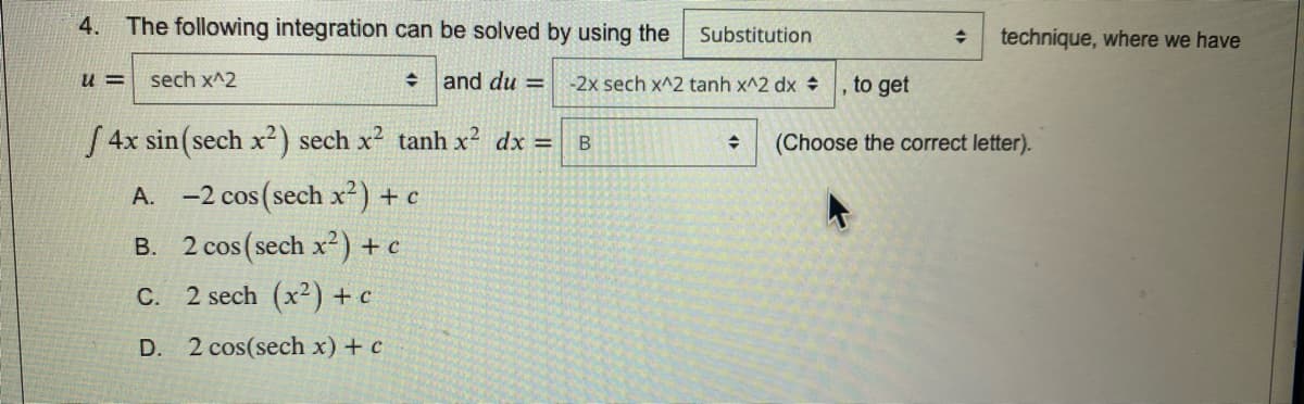 4. The following integration can be solved by using the
Substitution
technique, where we have
u =
sech x^2
+ and du =
-2x sech x^2 tanh x^2 dx
to get
4x sin (sech x²) sech x2 tanh x2 dx =
(Choose the correct letter).
A. -2 cos (sech x²) +c
B. 2 cos(sech x²) + c
C. 2 sech (x2) + c
D. 2 cos(sech x) + c
