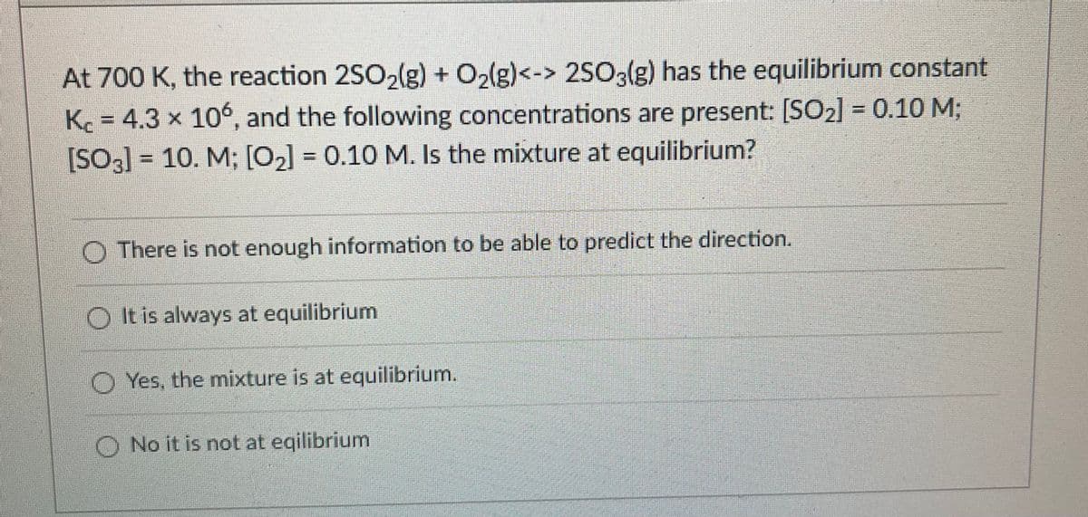 At 700 K, the reaction 2SO,(g) + O2(g)<-> 2SO3(g) has the equilibrium constant
K = 4.3 x 106, and the following concentrations are present: [SO2] = 0.10M;
[SO3] = 10. M; [02] = 0.10 M. Is the mixture at equilibrium?
O There is not enough information to be able to predict the direction.
O It is always at equilibrium
O Yes, the mixture is at equilibrium.
O No it is not at eqilibrium
