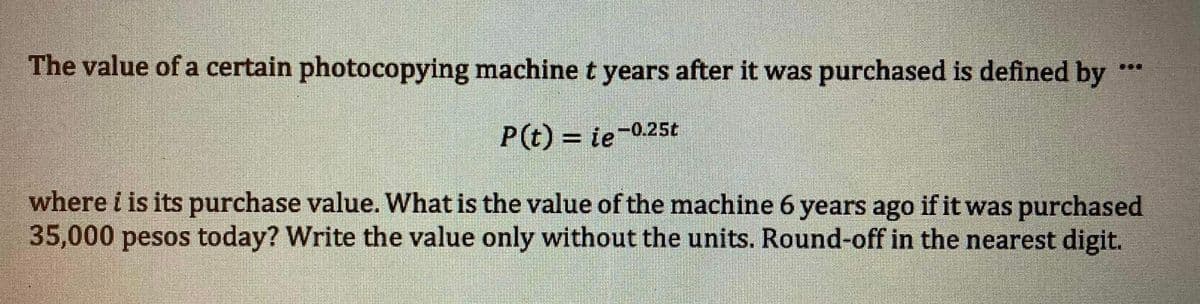 The value of a certain photocopying machine t years after it was purchased is defined by
P(t) = ie-0.25t
%3D
where i is its purchase value. What is the value of the machine 6 years ago if it was purchased
35,000 pesos today? Write the value only without the units. Round-off in the nearest digit.
