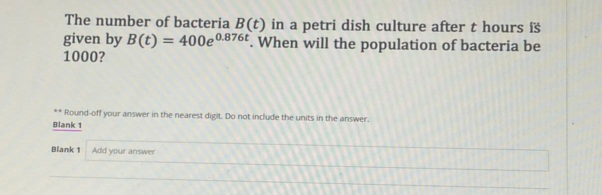 The number of bacteria B(t) in a petri dish culture after t hours iš
given by B(t) = 400e0.876t VWhen will the population of bacteria be
1000?
** Round-off your answer in the nearest digit. Do not include the units in the answer.
Blank 1
Blank 1
Add your answer
