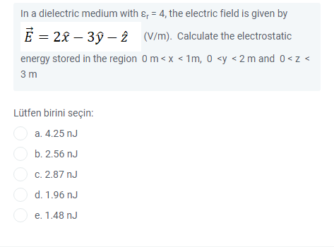 In a dielectric medium with &, = 4, the electric field is given by
E = 28 – 3ŷ – 2 (V/m). Calculate the electrostatic
energy stored in the region 0m <x < 1m, 0 <y <2 m and 0<z <
3 m
Lütfen birini seçin:
a. 4.25 nJ
b. 2.56 nJ
O c. 2.87 nJ
O d. 1.96 nJ
O e. 1.48 nJ
