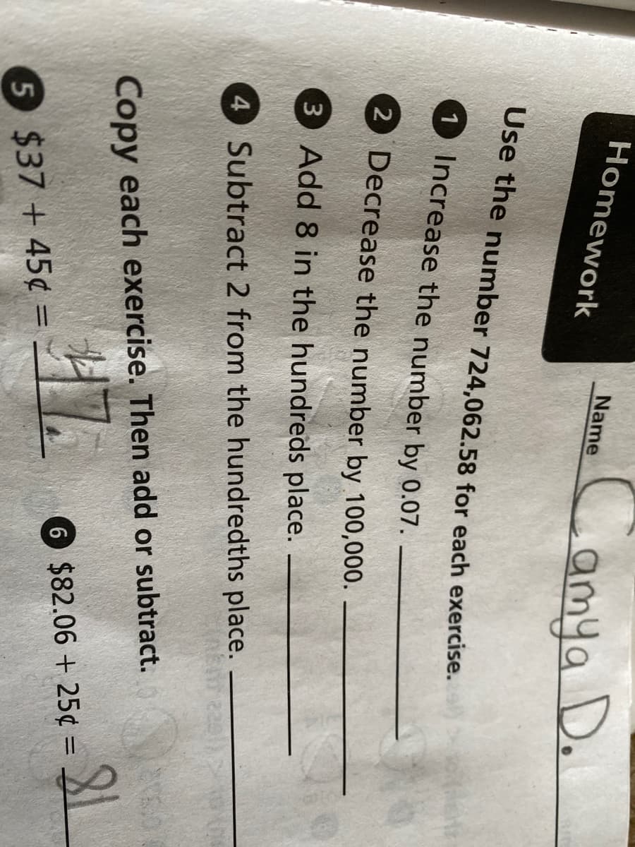 Homework
Name
amya D.
Use the number 724,062.58 for each exercise.
1 Increase the number by 0.07.
2 Decrease the number by 100,000.
3 Add 8 in the hundreds place.
4 Subtract 2 from the hundredths place.
Copy each exercise. Then add or subtract.
6 $82.06 + 25¢ =
5 $37 + 45¢ =
