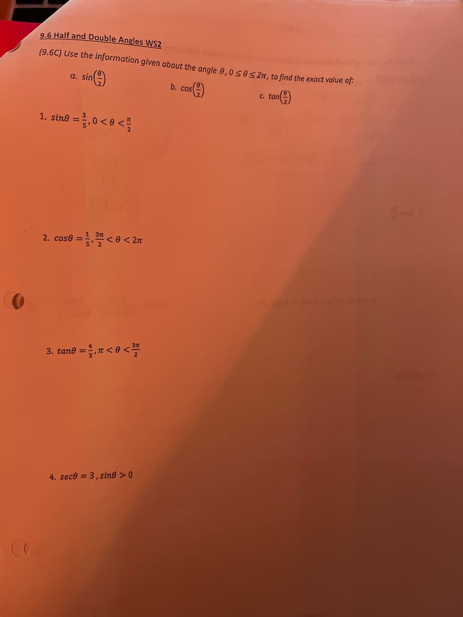 9.6 Half and Double Angles WS2
(9.6C) Use the information given about the angle 0,0s0s 2n, to find the exact value oj:
a. sin
b. cos)
tan(e)
-8,0<e<를
1. sine =
ein c
3. tan8 =D,r<8 <프
4. sece = 3, sin® > 0
2.
