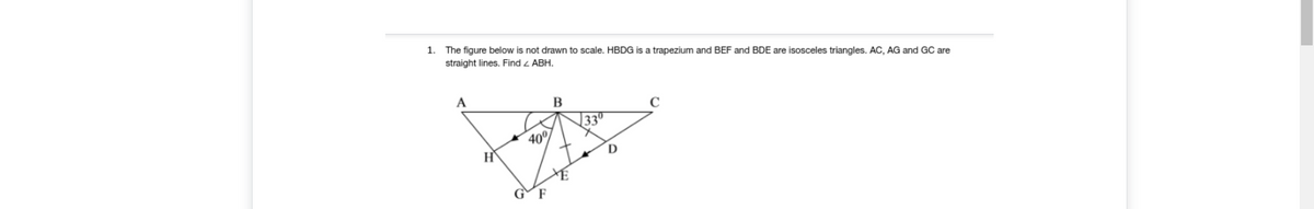 1.
The figure below is not drawn to scale. HBDG is a trapezium and BEF and BDE are isosceles triangles. AC, AG and GC are
straight lines. Find z ABH.
A
33°
40°
G
F
