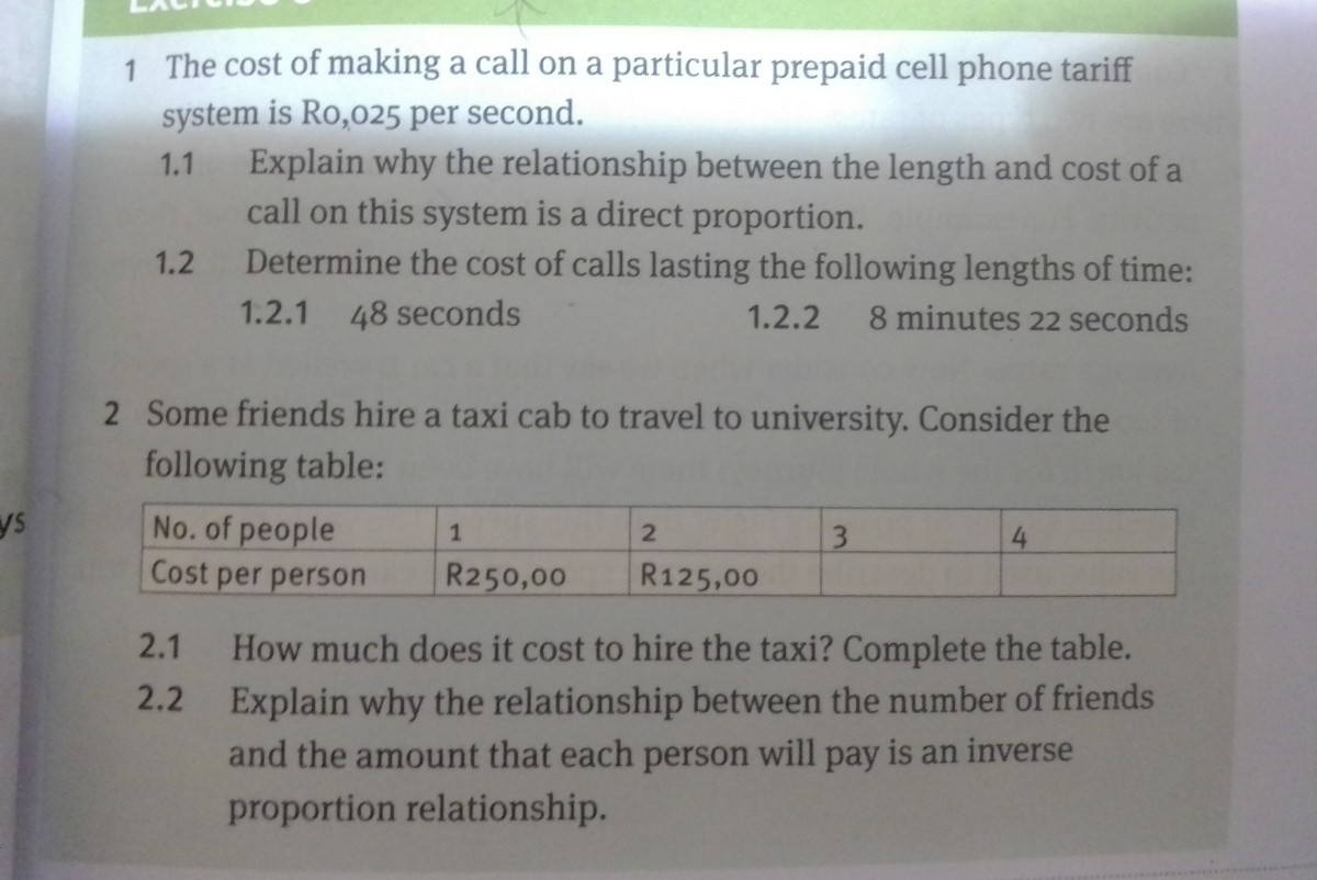 1 The cost of making a call on a particular prepaid cell phone tariff
system is Ro,025 per second.
Explain why the relationship between the length and cost of a
call on this system is a direct proportion.
Determine the cost of calls lasting the following lengths of time:
1.1
1.2
1.2.1 48 seconds
1.2.2
8 minutes 22 seconds
2 Some friends hire a taxi cab to travel to university. Consider the
following table:
ys
No. of people
Cost per person
2
3.
4
R250,00
R125,00
2.1
How much does it cost to hire the taxi? Complete the table.
2.2 Explain why the relationship between the number of friends
and the amount that each person will pay is an inverse
proportion relationship.
