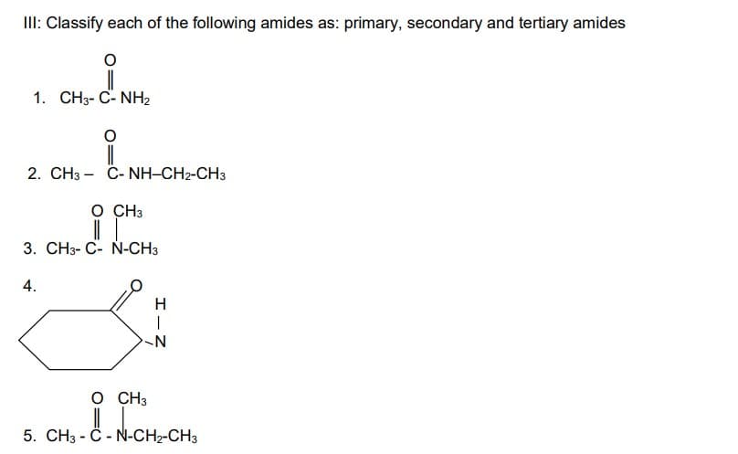 III: Classify each of the following amides as: primary, secondary and tertiary amides
O
1. CH3- C- NH2
2. CH3 – C- NH–CH2-CH3
O CH3
||
3. CH3-C- N-CH3
4.
H
-N
O CH3
5. CH3 -C-N-CH₂-CH3