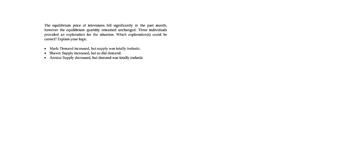The equilibrium price of televisions fell significantly in the past month,
however the equilibrium quantity remained unchanged. Three individuals
provided an explanation for the situation. Which explanation(s) could be
correct? Explain your logic.
Mark: Demand increased, but supply was totally inelastic.
Shawn: Supply increased, but so did demand.
Annica: Supply decreased, but demand was totally inelastic
