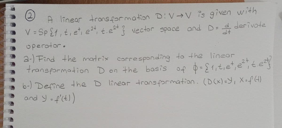 2.
A linear transfarmation D:V→V is given with
V = Sp £1,t, e, e, t.e ? vector space and D= d derivote
operator.
a-) Find the matrix corresponding to the linear
transformation D on the basis
,2+
6-) Define the D linear transformation. (D(x)=Y, X-f 4)
and y f'(t)
