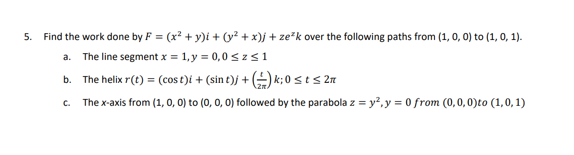 5.
Find the work done by F = (x² + y)i + (y² + x)j + ze²k over the following paths from (1, 0, 0) to (1, 0, 1).
a. The line segment x = 1, y = 0,0 ≤z ≤ 1
b. The helix r(t) =
(cost)i + (sin t)j + ()k; 0 ≤ t ≤ 2π
C. The x-axis from (1, 0, 0) to (0, 0, 0) followed by the parabola z = y², y = 0 from (0, 0, 0)to (1, 0, 1)