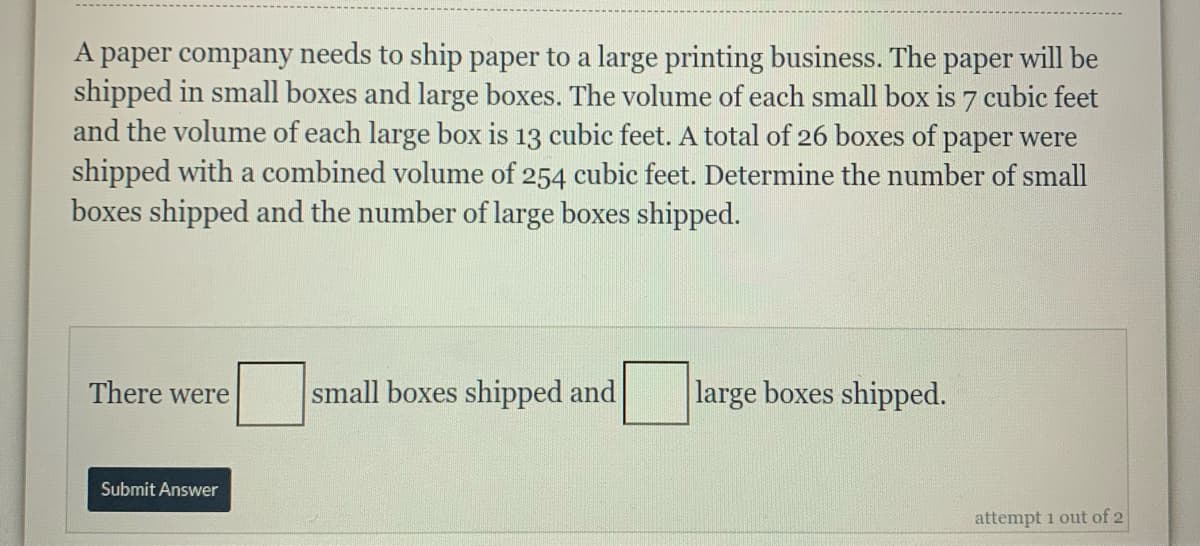 A paper company needs to ship paper to a large printing business. The paper will be
shipped in small boxes and large boxes. The volume of each small box is 7 cubic feet
and the volume of each large box is 13 cubic feet. A total of 26 boxes of paper were
shipped with a combined volume of 254 cubic feet. Determine the number of small
boxes shipped and the number of large boxes shipped.
There were
small boxes shipped and
large boxes shipped.
Submit Answer
attempt 1 out of 2
