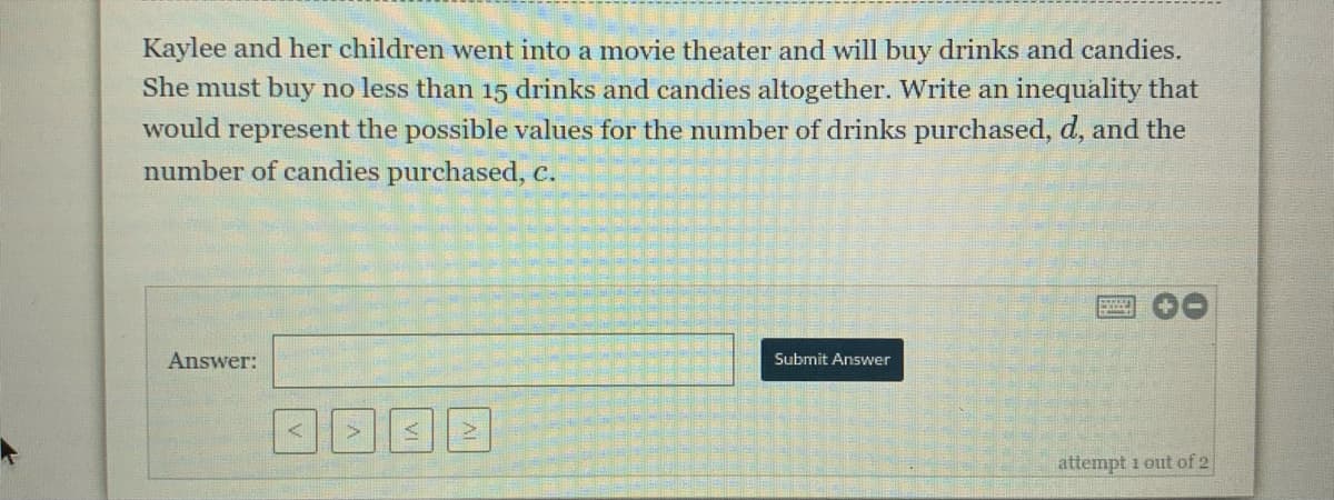 Kaylee and her children went into a movie theater and will buy drinks and candies.
She must buy no less than 15 drinks and candies altogether. Write an inequality that
would represent the possible values for the number of drinks purchased, d, and the
number of candies purchased, c.
00
Answer:
Submit Answer
attempt 1 out of 2
