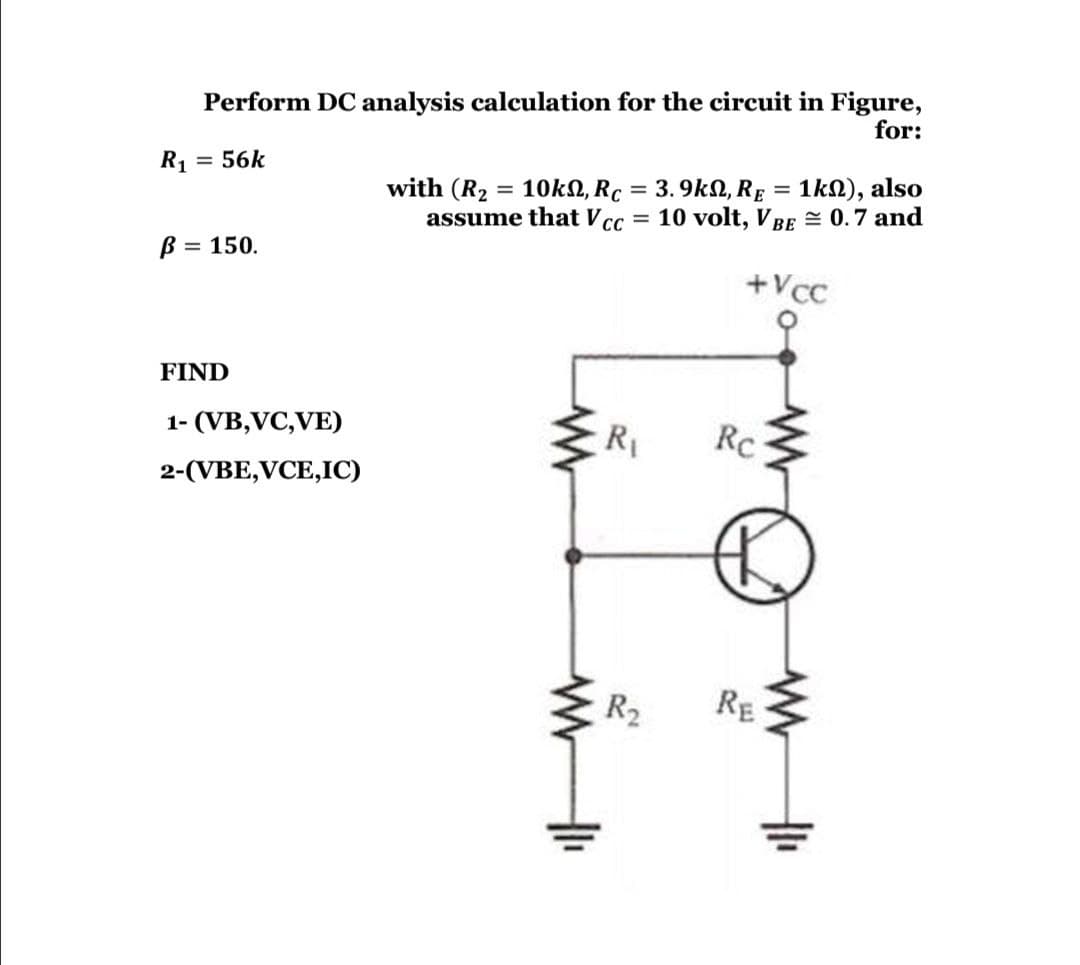 Perform DC analysis calculation for the circuit in Figure,
for:
R1
= 56k
with (R2
= 10k2, Rc = 3. 9k2, RE = 1kN), also
assume that Vcc
%3D
= 10 volt, VBE = 0.7 and
B = 150.
%3D
+Vcc
FIND
1- (VB,VC,VE)
R1
Rc
2-(VBE,VCE,IC)
R2
RE

