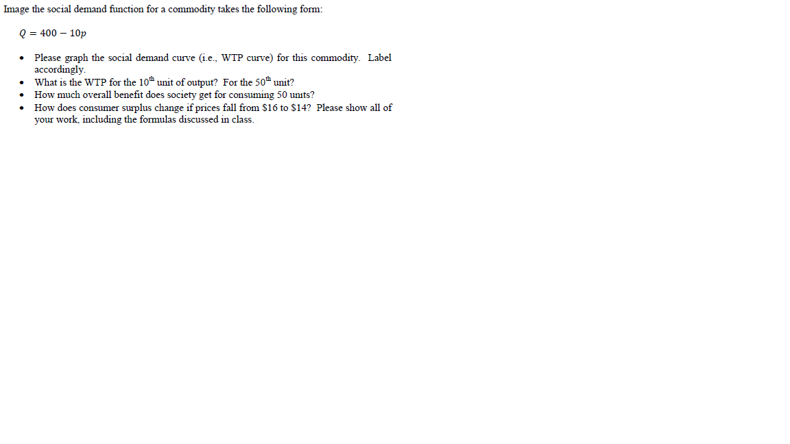Image the social demand function for a commodity takes the following form:
Q = 400 – 10p
• Please graph the social demand curve (i.e., WTP curve) for this commodity. Label
accordingly.
What is the WTP for the 10 unit of output? For the 50 unit?
How much overall benefit does society get for consuming 50 units?
• How does consumer surplus change if prices fall from $16 to $14? Please show all of
your work, including the formulas discussed in class.
