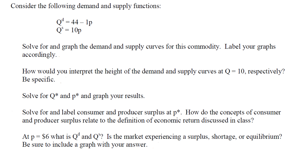 Consider the following demand and supply functions:
Qª = 44 – 1p
Q* = 10p
Solve for and graph the demand and supply curves for this commodity. Label your graphs
accordingly.
How would you interpret the height of the demand and supply curves at Q= 10, respectively?
Be specific.
Solve for Q* and p* and graph your results.
Solve for and label consumer and producer surplus at p*. How do the concepts of consumer
and producer surplus relate to the definition of economic return discussed in class?
At p = $6 what is Qª and Q*? Is the market experiencing a surplus, shortage, or equilibrium?
Be sure to include a graph with your answer.
