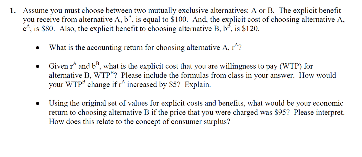 1. Assume you must choose between two mutually exclusive alternatives: A or B. The explicit benefit
you receive from alternative A, bª, is equal to $100. And, the explicit cost of choosing alternative A,
c*, is $80. Also, the explicit benefit to choosing alternative B, b", is $120.
What is the accounting return for choosing alternative A, r^?
Given r and b", what is the explicit cost that you are willingness to pay (WTP) for
alternative B, WTP"? Please include the formulas from class in your answer. How would
WTPB change ifr^ increased by $5? Explain.
your
Using the original set of values for explicit costs and benefits, what would be your economic
return to choosing alternative
How does this relate to the concept of consumer surplus?
if the price that you were charged was $95? Please interpret.
