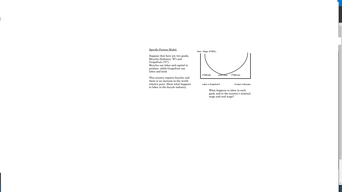 Specific Factors Model.
Nom. Wage (P*MPL)
Suppose that here are two goods,
Bicycles (Industry "B") and
Grapefruit (“G").
Bicycles use labor and capital to
produce, while Grapefruit use
labor and land.
P*MPL(B)
P'MPL(G)
This country exports bicycles and
there is an increase in the world
relative price. Show what happens
to labor in the bicycle industry.
Labor in Grapefruit>
ELabor in Bicycles
What happens to labor in each
good, and to the country's nominal
wage and real wage?
