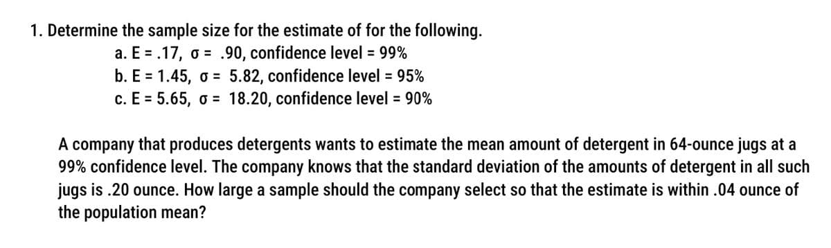 1. Determine the sample size for the estimate of for the following.
a. E = .17, o = .90, confidence level = 99%
5.82, confidence level = 95%
18.20, confidence level = 90%
b. E = 1.45, o =
с. Е 3 5.65, о 3
A company that produces detergents wants to estimate the mean amount of detergent in 64-ounce jugs at a
99% confidence level. The company knows that the standard deviation of the amounts of detergent in all such
jugs is .20 ounce. How large a sample should the company select so that the estimate is within .04 ounce of
the population mean?
