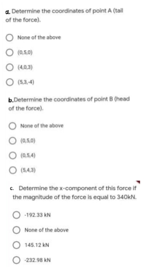a. Determine the coordinates of point A (tail
of the force).
None of the above
(0,5,0)
O (4,0,3)
O (5,3,4)
b.Determine the coordinates of point B (head
of the force).
O None of the above
O (0,5,0)
O (0,5,4)
O (5,4,3)
c. Determine the x-component of this force if
the magnitude of the force is equal to 340kN.
-192.33 kN
None of the above
O 145.12 kN
-232.98 kN

