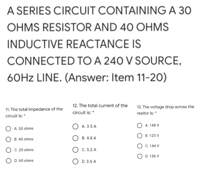 A SERIES CIRCUIT CONTAINING A 30
OHMS RESISTOR AND 40 OHMS
INDUCTIVE REACTANCE IS
CONNECTED TO A 240 V SOURCE,
60HZ LINE. (Answer: Item 11-20)
12. The total current of the
13. The voltage drop across the
11. The total impedance of the
circuit is: *
resitor is: *
circuit is: *
O A. 3.5 A
O A. 148 V
A. 50 ohms
B. 123 V
O B. 4.8 A
B. 40 ohms
O C. 144 V
O C. 20 ohms
O C. 5.2 A
O D. 156 V
D. 60 ohms
O D. 3.6 A

