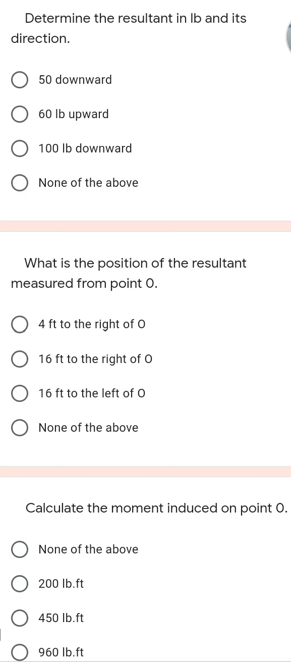 Determine the resultant in Ib and its
direction.
50 downward
60 lb upward
100 lb downward
None of the above
What is the position of the resultant
measured from point 0.
4 ft to the right of O
O 16 ft to the right of O
16 ft to the left of O
None of the above
Calculate the moment induced on point O.
None of the above
200 Ib.ft
450 Ib.ft
960 lb.ft
