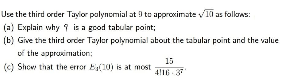Use the third order Taylor polynomial at 9 to approximate v10 as follows:
(a) Explain why 9 is a good tabular point;
(b) Give the third order Taylor polynomial about the tabular point and the value
of the approximation;
15
(c) Show that the error E3(10) is at most
4!16 · 37
