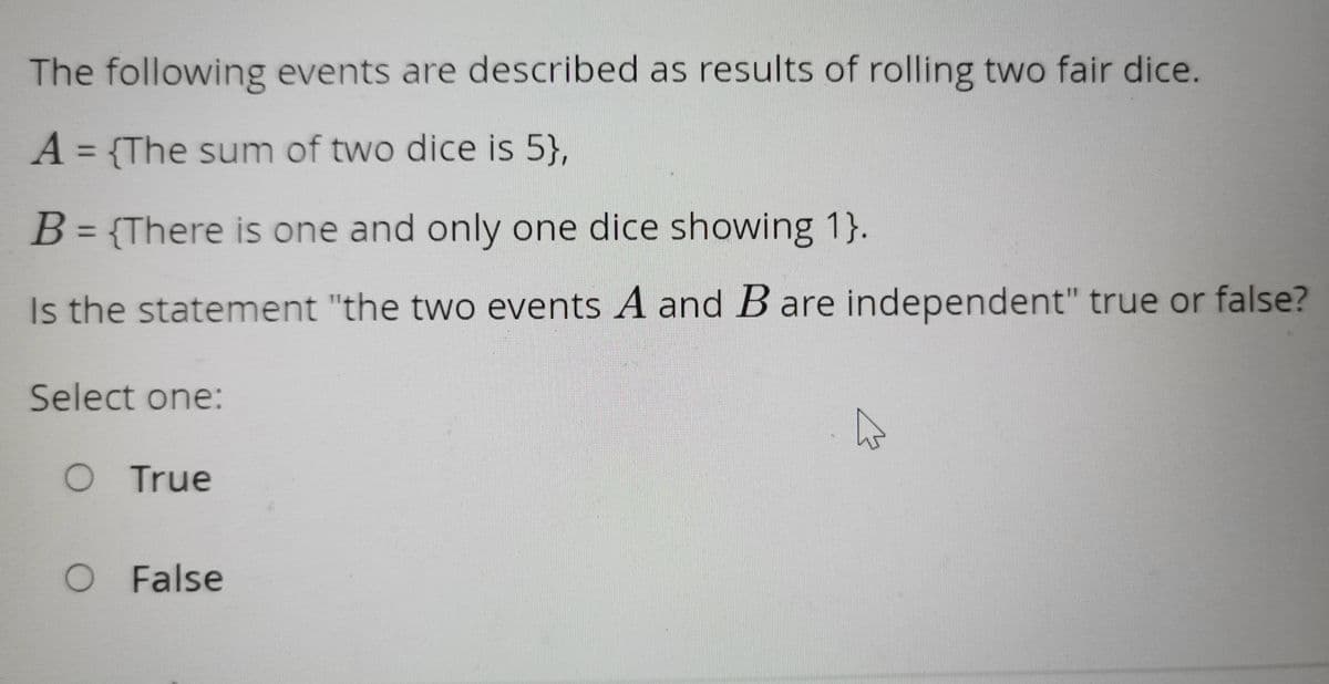 The following events are described as results of rolling two fair dice.
A = {The sum of two dice is 5},
B = {There is one and only one dice showing 1}.
Is the statement "the two events A and B are independent" true or false?
Select one:
O True
O False