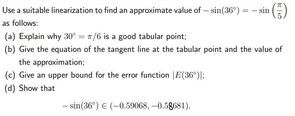 Use a suitable linearization to find an approximate value of – sin(36°) = – sin (=)
as follows:
(a) Explain why 30° = 1 /6 is a good tabular point;
(b) Give the equation of the tangent line at the tabular point and the value of
the approximation;
(c) Give an upper bound for the error function |E(36°)|;
(d) Show that
- sin(36°) E (-0.59068, –0.58681).
